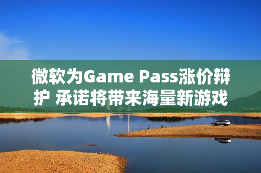 微软为Game Pass涨价辩护 承诺将带来海量新游戏 微软为Game Pass涨价辩护 承诺将带来海量新游戏