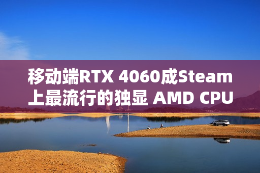移动端RTX 4060成Steam上最流行的独显 AMD CPU份额突破40%