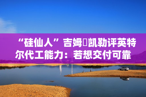 “硅仙人”吉姆・凯勒评英特尔代工能力：若想交付可靠产品，还有很多路要走