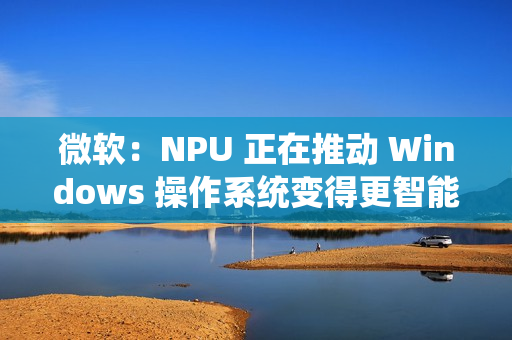 微软：NPU 正在推动 Windows 操作系统变得更智能