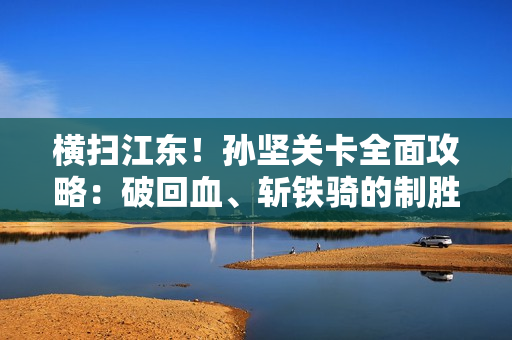 横扫江东！孙坚关卡全面攻略：破回血、斩铁骑的制胜之道