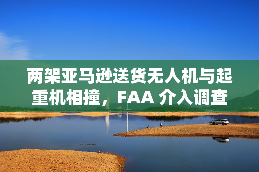 两架亚马逊送货无人机与起重机相撞，FAA 介入调查