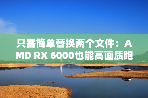 只需简单替换两个文件：AMD RX 6000也能高画质跑FSR4