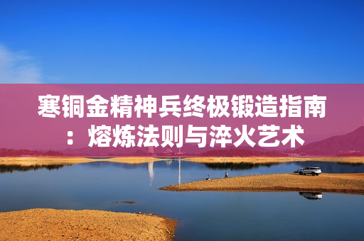 寒铜金精神兵终极锻造指南:熔炼法则与淬火艺术 寒铜金精神兵终极锻造指南:熔炼法则与淬火艺术