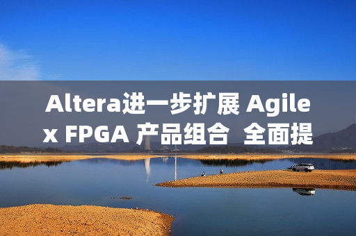 Altera进一步扩展 Agilex FPGA 产品组合  全面提升开发体验
