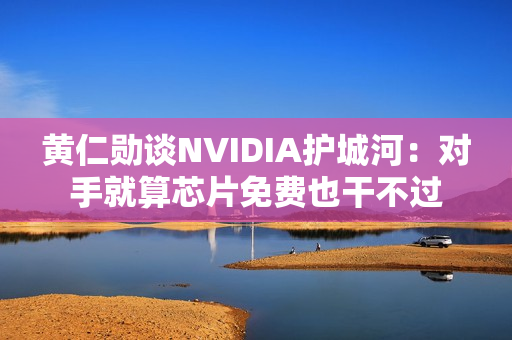 黄仁勋谈NVIDIA护城河：对手就算芯片免费也干不过