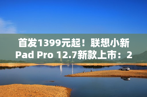 首发1399元起！联想小新Pad Pro 12.7新款上市：2.9K大屏、续航79.6天