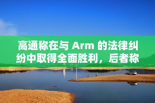 高通称在与 Arm 的法律纠纷中取得全面胜利，后者称将提起上诉