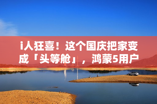 i人狂喜！这个国庆把家变成「头等舱」，鸿蒙5用户请进