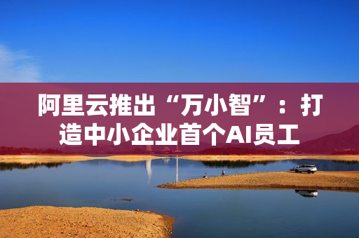 阿里云推出“万小智”：打造中小企业首个AI员工