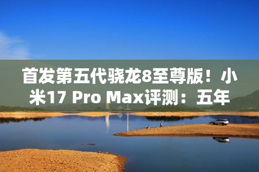 首发第五代骁龙8至尊版！小米17 Pro Max评测：五年高端之路的集大成者