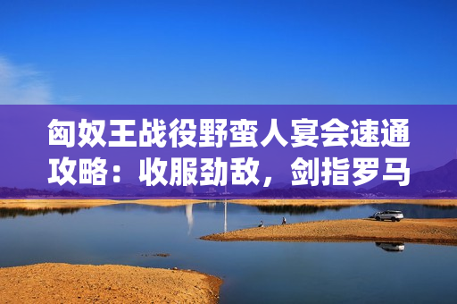 匈奴王战役野蛮人宴会速通攻略：收服劲敌，剑指罗马