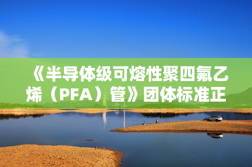 《半导体级可熔性聚四氟乙烯（PFA）管》团体标准正式发布