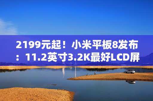 2199元起！小米平板8发布：11.2英寸3.2K最好LCD屏