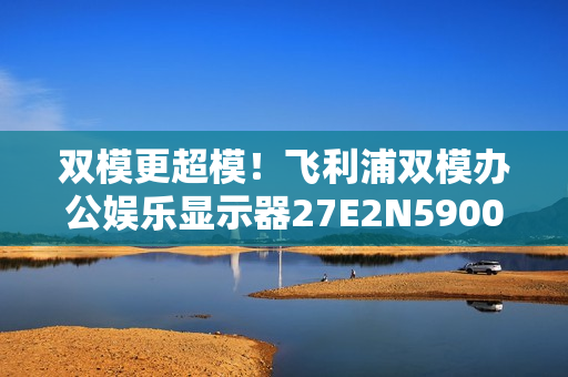 双模更超模！飞利浦双模办公娱乐显示器27E2N5900RW优雅登场！