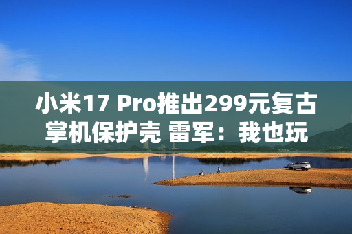 小米17 Pro推出299元复古掌机保护壳 雷军：我也玩了 根本停不下来