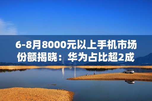 6-8月8000元以上手机市场份额揭晓：华为占比超2成