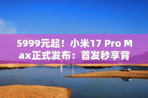 5999元起！小米17 Pro Max正式发布：首发秒享背屏 全面对标iPhone 17 Pro Max