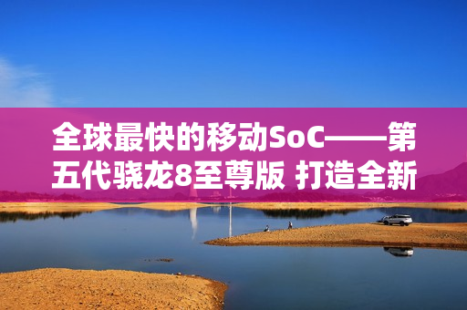 全球最快的移动SoC——第五代骁龙8至尊版 打造全新用户体验 树立行业新标杆