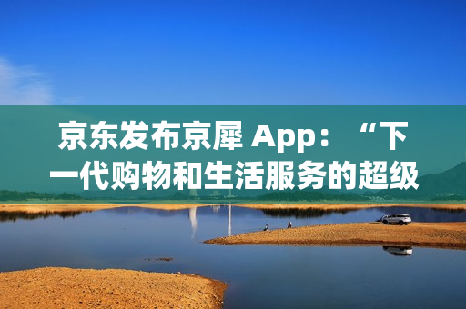 京东发布京犀 App:“下一代购物和生活服务的超级入口” 京东发布京犀 App:“下一代购物和生活服务的超级入口”