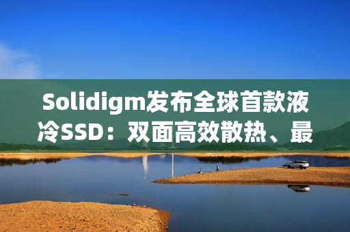 Solidigm发布全球首款液冷SSD：双面高效散热、最大7.68TB