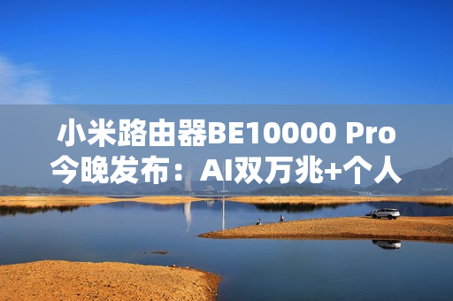 小米路由器BE10000 Pro今晚发布：AI双万兆+个人轻存储