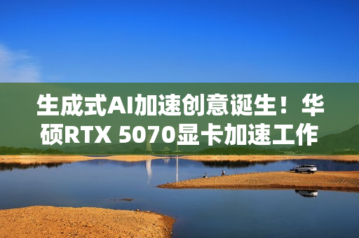 生成式AI加速创意诞生！华硕RTX 5070显卡加速工作进程