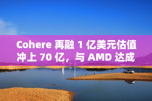 Cohere 再融 1 亿美元估值冲上 70 亿，与 AMD 达成合作