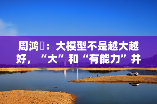 周鸿祎:大模型不是越大越好,“大”和“有能力”并不完全成正比 周鸿祎:大模型不是越大越好,“大”和“有能力”并不完全成正比