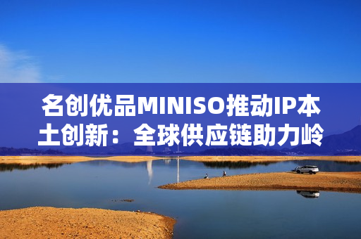 名创优品MINISO推动IP本土创新：全球供应链助力岭南文化走向年轻市场