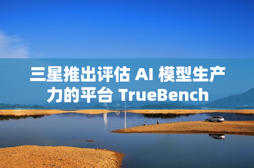 三星推出评估 AI 模型生产力的平台 TrueBench