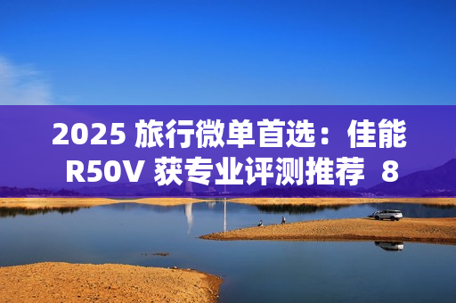 2025 旅行微单首选：佳能 R50V 获专业评测推荐  8000 元以内视频拍照全能机