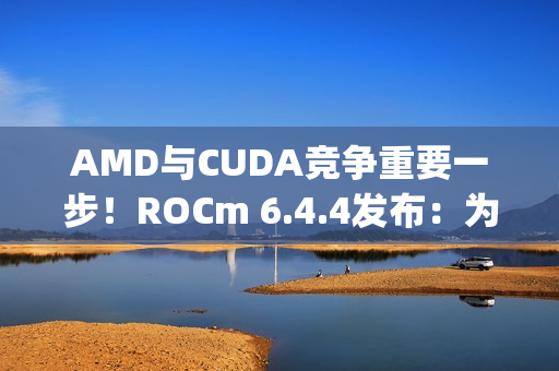 AMD与CUDA竞争重要一步！ROCm 6.4.4发布：为Windows上RX 90/70带来PyTorch