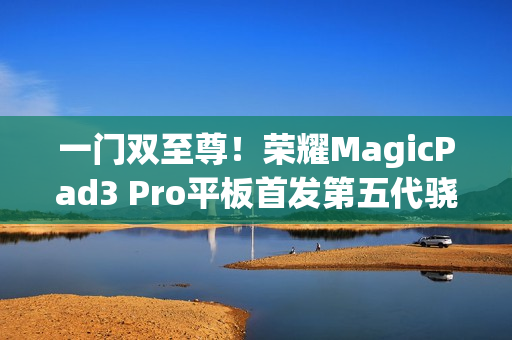 一门双至尊！荣耀MagicPad3 Pro平板首发第五代骁龙8至尊版：定义安卓最强平板