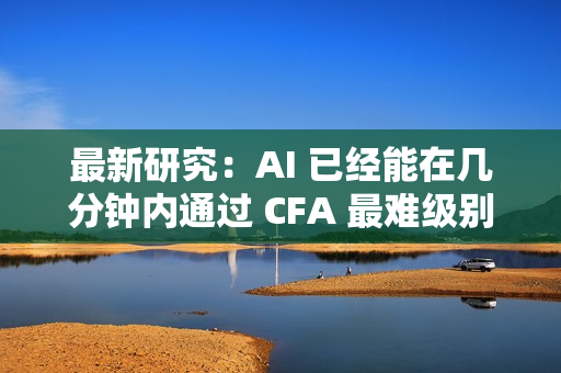 最新研究：AI 已经能在几分钟内通过 CFA 最难级别考试
