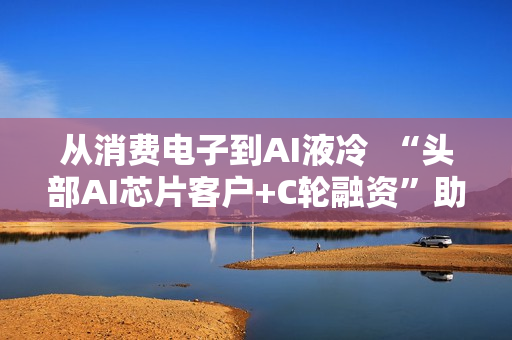 从消费电子到AI液冷  “头部AI芯片客户+C轮融资”助力百钰顺切入新赛道