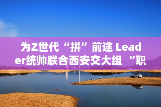 为Z世代“拼”前途 Leader统帅联合西安交大组 “职趣局”