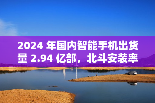 2024 年国内智能手机出货量 2.94 亿部，北斗安装率接近 98%