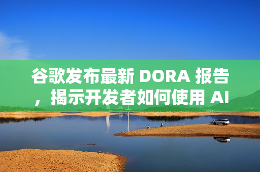 谷歌发布最新 DORA 报告，揭示开发者如何使用 AI