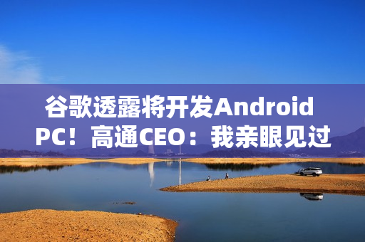 谷歌透露将开发Android PC！高通CEO：我亲眼见过、太不可思议了