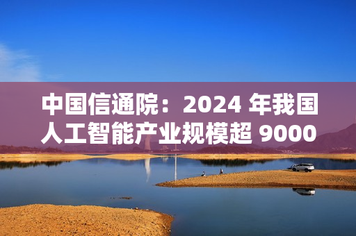 中国信通院：2024 年我国人工智能产业规模超 9000 亿元