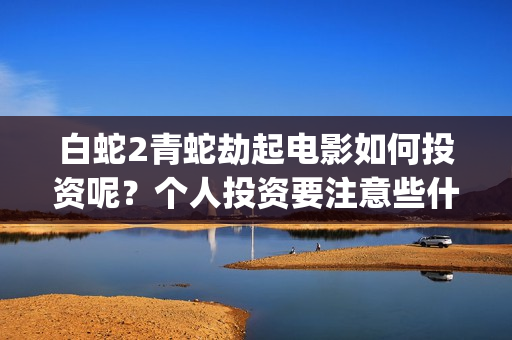 白蛇2青蛇劫起电影如何投资呢？个人投资要注意些什么？(白蛇2青蛇劫起上映时间)