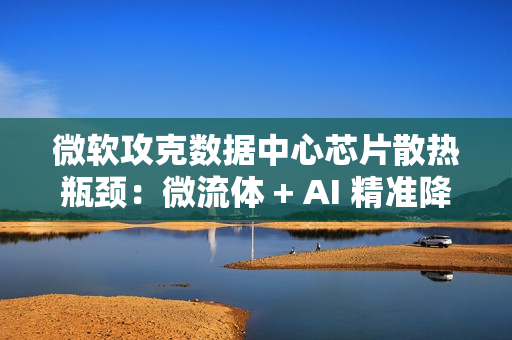 微软攻克数据中心芯片散热瓶颈：微流体 + AI 精准降温