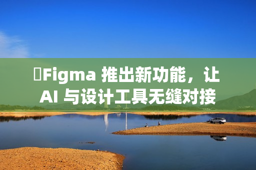 Figma 推出新功能,让 AI 与设计工具无缝对接 Figma 推出新功能,让 AI 与设计工具无缝对接