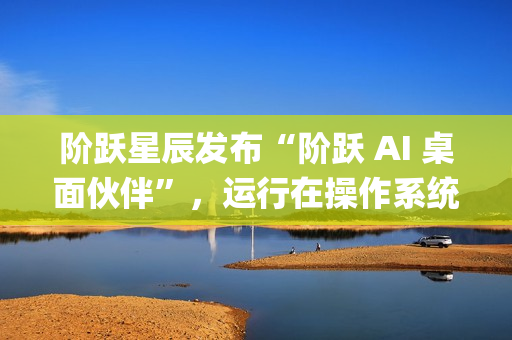 阶跃星辰发布“阶跃 AI 桌面伙伴”，运行在操作系统上的 Agent