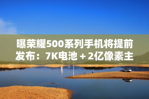 曝荣耀500系列手机将提前发布：7K电池＋2亿像素主摄