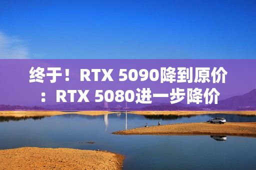 终于！RTX 5090降到原价：RTX 5080进一步降价