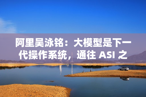 阿里吴泳铭:大模型是下一代操作系统,通往 ASI 之路分三个阶段 阿里吴泳铭:大模型是下一代操作系统,通往 ASI 之路分三个阶段