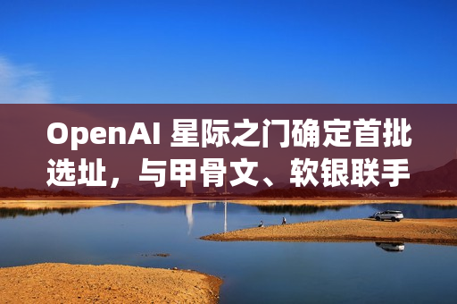 OpenAI 星际之门确定首批选址，与甲骨文、软银联手建五大 AI 数据中心