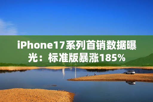 iPhone17系列首销数据曝光：标准版暴涨185%